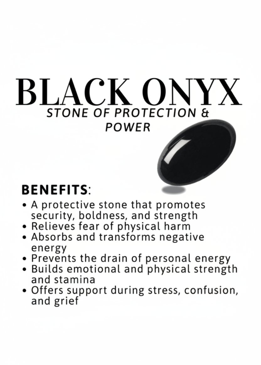 Benefits of Black Onyx: Promotes security, boldness and strength
Absorbs negative energy
Prevents drain of personal energy
Builds emotional and physical strength
Offers support during stress