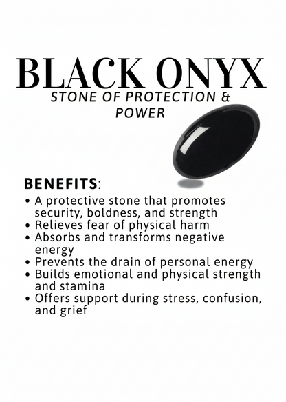 Benefits of Black Onyx:

Promotes security, boldness and strength
Absorbs negative energy
Prevents drain of personal energy
Builds emotional and physical strength
Offers support during stress