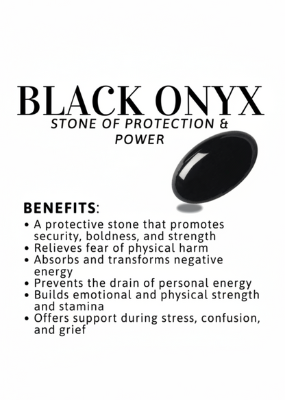 Benefits of Black Onyx: Promotes security, boldness and strength
Absorbs negative energy
Prevents drain of personal energy
Builds emotional and physical strength
Offers support during stress