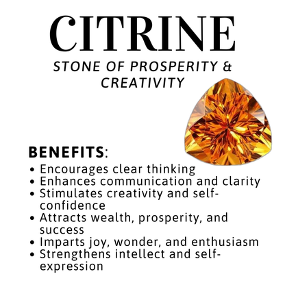 Citrine gemstone with its benefits Encourages clear thinking
• Enhances communication and clarity
• Stimulates creativity and self-confidence
• Attracts wealth, prosperity, and success
• Imparts joy, wonder, and enthusiasm
• Strengthens intellect and self-expression