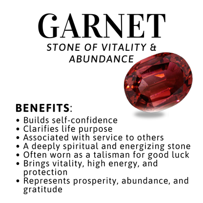 Benefits of Gemstone Garnet Builds self-confidence
• Clarifies life purpose
• Associated with service to others
• A deeply spiritual and energizing stone
• Often worn as a talisman for good luck
• Brings vitality, high energy, and protection
• Represents prosperity, abundance, and gratitude