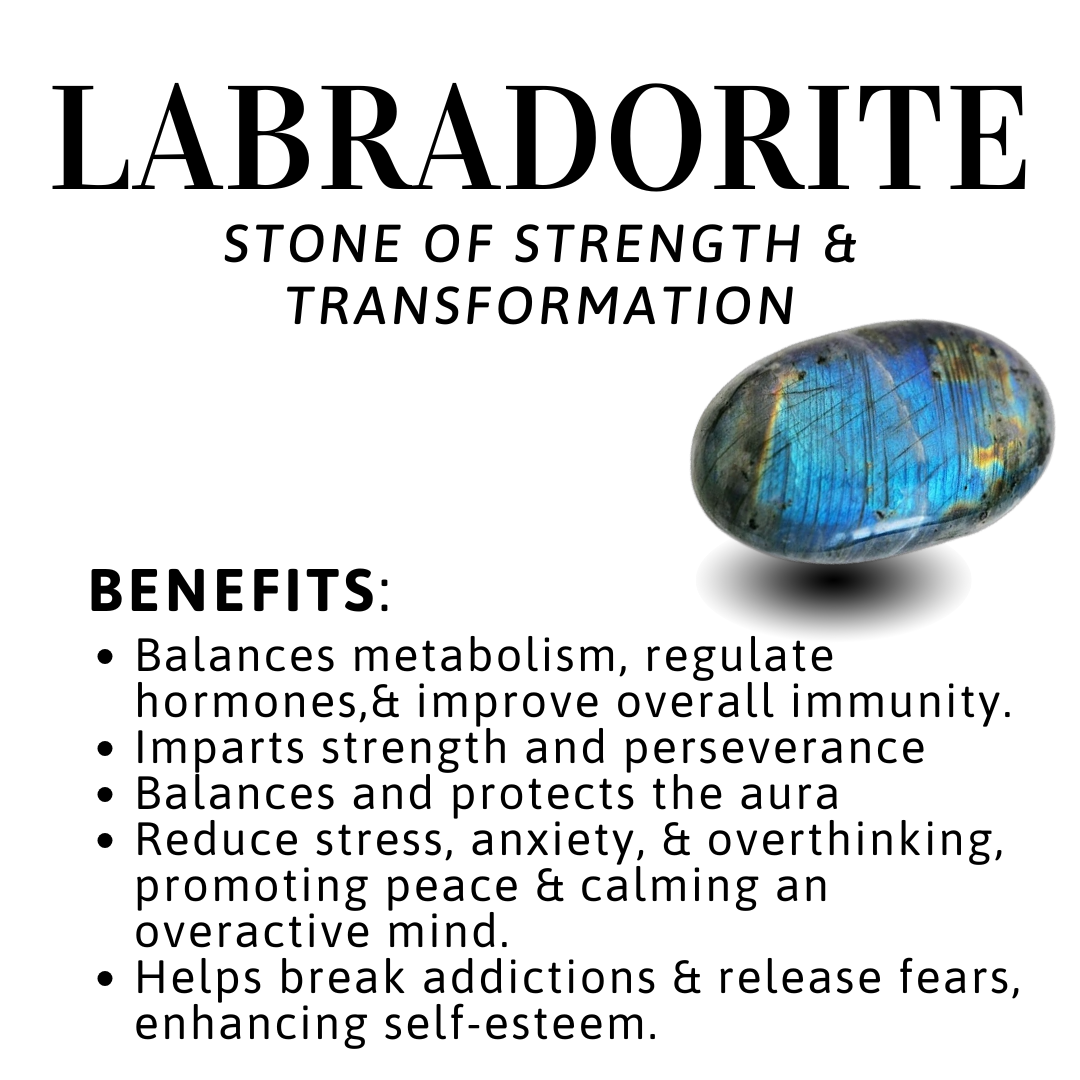 Benefits of Labradorite: Imparts confidence
• Focuses energy and emotions
• Maintains energetic balance between mind, body, and spirit
• Supports emotional grounding
• Boosts self-esteem and survivability
• Enhances willpower and reliability
• Believed to support healthy circulation